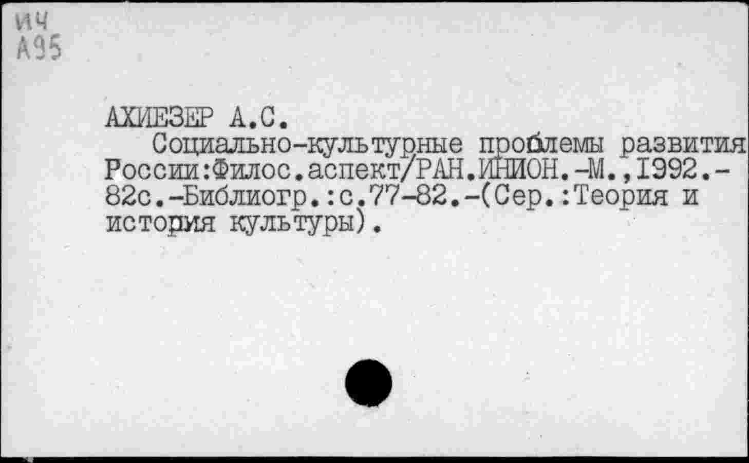 ﻿ич А95
АХИЕЗЕР А.С.
Социально-культурные проблемы развития России :Филос.аспект/Р АН. ИНИОН. -М., 1992.-82с.-Библиогр.:с.77-82.-(Сер.:Теория и история культуры).